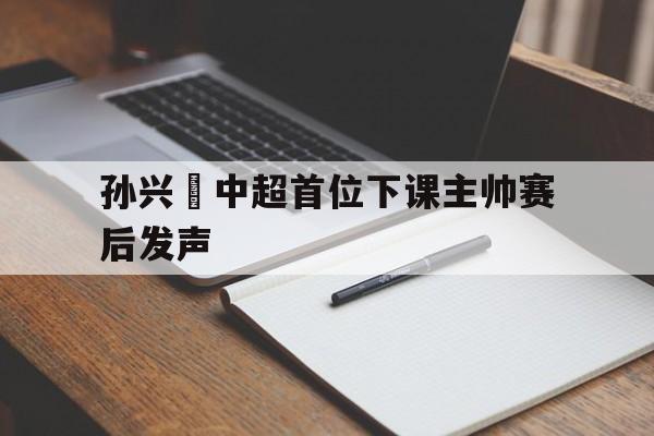 关于孙兴慜中超首位下课主帅赛后发声的信息 关于孙兴慜中超首位下课主帅赛后发声的信息